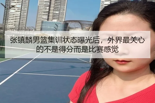 张镇麟男篮集训状态曝光后，外界最关心的不是得分而是比赛感觉